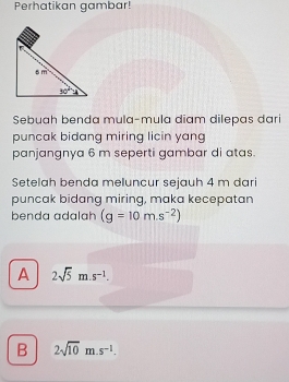 Perhatikan gambar!
Sebuah benda mula-mula diam dilepas dari
puncak bidang miring licin yang
panjangnya 6 m seperti gambar di atas.
Setelah benda meluncur sejauh 4 m dari
puncak bidang miring, maka kecepatan
benda adalah (g=10m.s^(-2))
A 2sqrt(5) m s^(-1).
B 2sqrt(10)m.s^(-1).