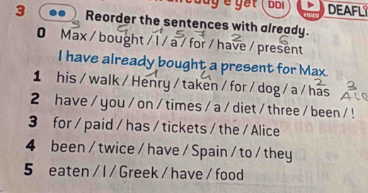 cauy e gết ( bối DEAFL 
VIDEO 
3 Reorder the sentences with already. 
0 Max / bought / l / a / for / have / present 
I have already bought a present for Max. 
1 his /walk / Henry / taken / for / dog / a / has 
2 have / you / on / times / a / diet / three / been / ! 
3 for / paid / has / tickets / the / Alice 
4 been / twice / have / Spain / to / they 
5 eaten / l / Greek / have / food