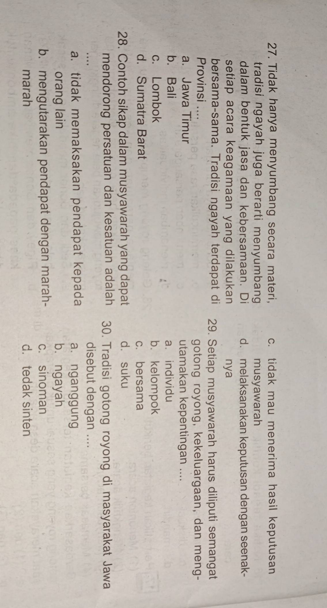 Tidak hanya menyumbang secara materi, c. tidak mau menerima hasil keputusan
tradisi ngayah juga berarti menyumbang musyawarah
dalam bentuk jasa dan kebersamaan. Di d. melaksanakan keputusan dengan seenak-
setiap acara keagamaan yang dilakukan nya
bersama-sama. Tradisi ngayah terdapat di 29. Setiap musyawarah harus diliputi semangat
Provinsi ....
gotong royong, kekeluargaan, dan meng-
a. Jawa Timur utamakan kepentingan ....
b. Bali
a. individu
c. Lombok b. kelompok
d. Sumatra Barat c. bersama
28. Contoh sikap dalam musyawarah yang dapat d. suku
mendorong persatuan dan kesatuan adalah 30. Tradisi gotong royong di masyarakat Jawa
disebut dengan ....
a. tidak memaksakan pendapat kepada a. nganggung
orang lain bù ngayah
b. mengutarakan pendapat dengan marah- c. sinoman
marah d. tedak sinten