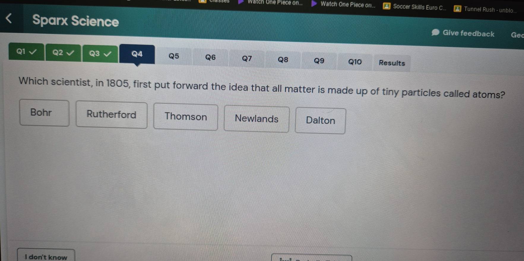 Watch One Piece on... Watch One Piece on... Soccer Skills Euro C... Tunnel Rush - unblo...
Sparx Science Give feedback Ge
Q1 Q2 Q3 Q4 Q5 Q6 Q7 Q8 Q9 Q10 Results
Which scientist, in 1805, first put forward the idea that all matter is made up of tiny particles called atoms?
Bohr Rutherford Thomson Newlands Dalton
l don't know