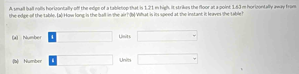 A small ball rolls horizontally off the edge of a tabletop that is 1.21 m high. It strikes the floor at a point 1.63 m horizontally away from
the edge of the table. (a) How long is the ball in the air? (b) What is its speed at the instant it leaves the table?
(a) Number □ Units □
(b) Number □ Units □