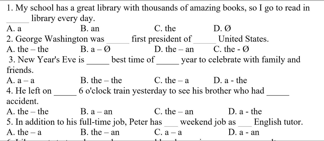 My school has a great library with thousands of amazing books, so I go to read in
_library every day.
A. a B. an C. the D. Ø
2. George Washington was_ first president of _United States.
A. the - the B. a-varnothing D. the - an C. the - Ø
3. New Year's Eve is _best time of _ year to celebrate with family and
friends.
A. a-a D. a - the
B. the - the C. the - a
4. He left on _6 o'clock train yesterday to see his brother who had_
accident.
A. the - the B. a-an C. the - an D. a - the
5. In addition to his full-time job, Peter has _weekend job as _English tutor.
A. the - a B. the - an C. a-a D. a-an