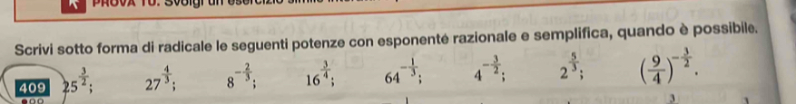 PRovx T0. S00lgrun 
Scrivi sotto forma di radicale le seguenti potenze con esponenté razionale e semplifica, quando è possibile. 
409 25^(frac 3)2; 27^(frac 4)3; 8^(-frac 2)3; 16^(frac 3)4; 64^(-frac 1)3; 4^(-frac 3)2; 2^(frac 5)3; ( 9/4 )^- 3/2 .