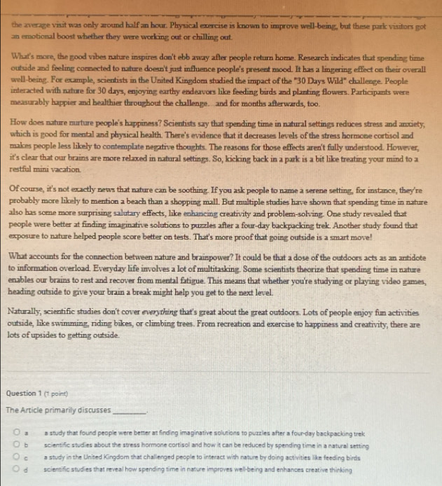 the average visit was only around half an hour. Physical exercise is known to improve well-being, but these park visitors got
an emotional boost whether they were working out or chilling out.
What's more, the good vibes nature inspires don't ebb away after people return home. Research indicates that spending time
outside and feeling connected to nature doesn't just influence people's present mood. It has a lingering effect on their overall
well-being. For example, scientists in the United Kingdom studied the impact of the "30 Days Wild" challenge. People
interacted with nature for 30 days, enjoying earthy endeavors like feeding birds and planting flowers. Participants were
measurably happier and healthier throughout the challenge. and for months afterwards, too.
How does nature nurture people's happiness? Scientists say that spending time in natural settings reduces stress and anxiety,
which is good for mental and physical health. There's evidence that it decreases levels of the stress hormone cortisol and
makes people less likely to contemplate negative thoughts. The reasons for those effects aren't fully understood. However,
it's clear that our brains are more relaxed in natural settings. So, kicking back in a park is a bit like treating your mind to a
restful mini vacation.
Of course, it's not exactly news that nature can be soothing. If you ask people to name a serene setting, for instance, they're
probably more likely to mention a beach than a shopping mall. But multiple studies have shown that spending time in nature
also has some more surprising salutary effects, like enhancing creativity and problem-solving. One study revealed that
people were better at finding imaginative solutions to puzzles after a four-day backpacking trek. Another study found that
exposure to nature helped people score better on tests. That's more proof that going outside is a smart move!
What accounts for the connection between nature and brainpower? It could be that a dose of the outdoors acts as an antidote
to information overload. Everyday life involves a lot of multitasking. Some scientists theorize that spending time in nature
enables our brains to rest and recover from mental fatigue. This means that whether you're studying or playing video games,
heading outside to give your brain a break might help you get to the next level.
Naturally, scientific studies don't cover everything that's great about the great outdoors. Lots of people enjoy fun activities
outside, like swimming, riding bikes, or climbing trees. From recreation and exercise to happiness and creativity, there are
lots of upsides to getting outside.
Question 1 (1 point)
The Article primarily discusses _.
a a study that found people were better at finding imaginative solutions to puzzles after a four-day backpacking trek
b scientific studies about the stress hormone cortisol and how it can be reduced by spending time in a natural setting
。 a study in the United Kingdom that challenged people to interact with nature by doing activities like feeding birds
d  sciensific studies that reveal how spending time in nature improves well-being and enhances creative thinking