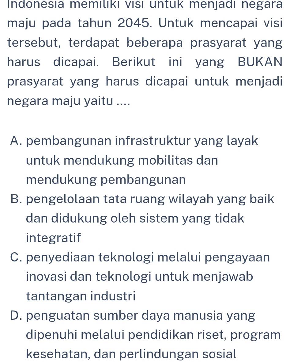 Indonesıa memılıkı visı untuk menjadı negara
maju pada tahun 2045. Untuk mencapai visi
tersebut, terdapat beberapa prasyarat yang
harus dicapai. Berikut ini yang BUKAN
prasyarat yang harus dicapai untuk menjadi
negara maju yaitu ....
A. pembangunan infrastruktur yang layak
untuk mendukung mobilitas dan
mendukung pembangunan
B. pengelolaan tata ruang wilayah yang baik
dan didukung oleh sistem yang tidak
integratif
C. penyediaan teknologi melalui pengayaan
inovasi dan teknologi untuk menjawab
tantangan industri
D. penguatan sumber daya manusia yang
dipenuhi melalui pendidikan riset, program
kesehatan, dan perlindungan sosial