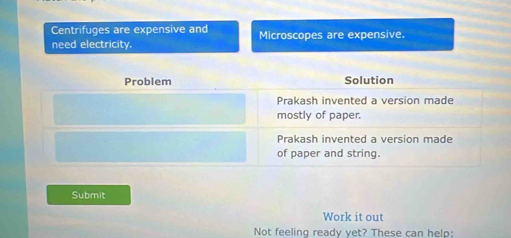 Centrifuges are expensive and
Microscopes are expensive.
need electricity.
Problem Solution
Prakash invented a version made
mostly of paper.
Prakash invented a version made
of paper and string.
Submit
Work it out
Not feeling ready yet? These can help: