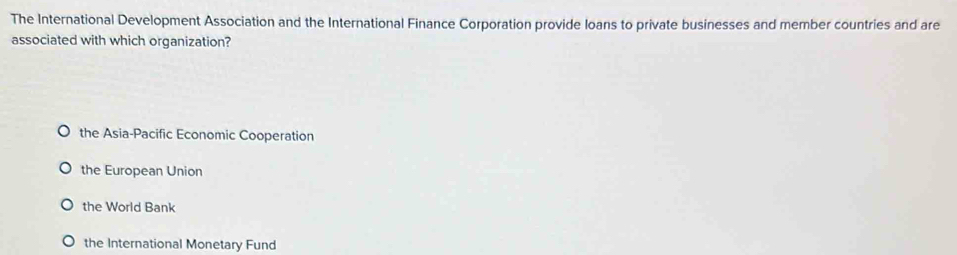 The International Development Association and the International Finance Corporation provide loans to private businesses and member countries and are
associated with which organization?
the Asia-Pacific Economic Cooperation
the European Union
the World Bank
the International Monetary Fund