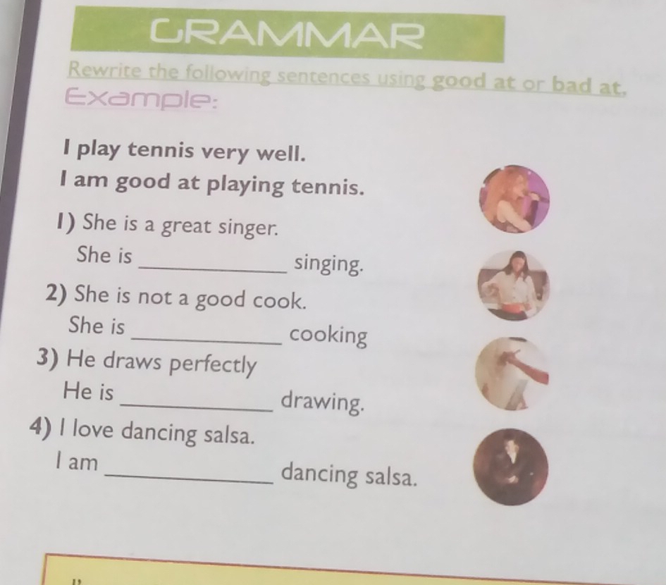 GRAMMAR 
Rewrite the following sentences using good at or bad at, 
Example: 
I play tennis very well. 
I am good at playing tennis. 
I) She is a great singer. 
She is_ singing. 
2) She is not a good cook. 
She is_ cooking 
3) He draws perfectly 
He is _drawing. 
4) I love dancing salsa. 
I am _dancing salsa.