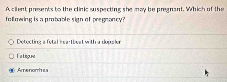 A client presents to the clinic suspecting she may be pregnant. Which of the
following is a probable sign of pregnancy?
Detecting a fetal heartbeat with a doppler
Fatigue
Amenorrhea