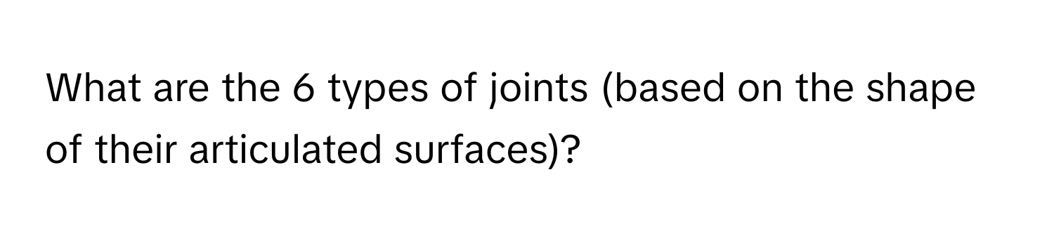 What are the 6 types of joints (based on the shape of their articulated surfaces)?