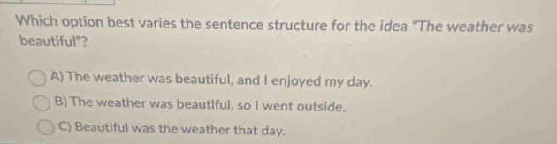 Which option best varies the sentence structure for the idea "The weather was
beautiful"?
A) The weather was beautiful, and I enjoyed my day.
B) The weather was beautiful, so I went outside.
C) Beautiful was the weather that day.