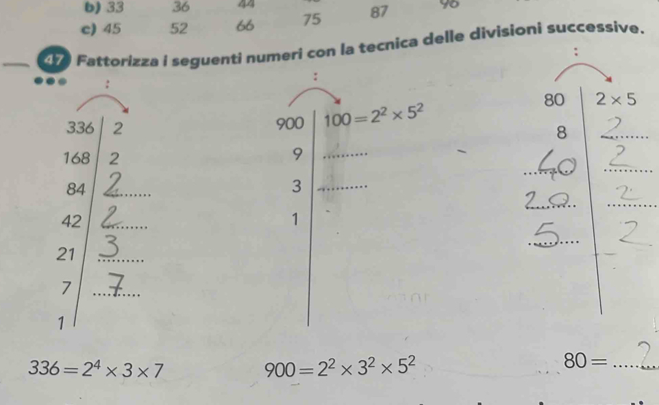 33 36 44
c) 45 52 66 75 87 96
47 Fattorizza i seguenti numeri con la tecnica delle divisioni successive. 
: 
: 
:
80 2* 5
336 2 900 100=2^2* 5^2
8
168 2
9
2
84 _
3
42 _ 
1
21 _ 
_
7
_ 
1
336=2^4* 3* 7
900=2^2* 3^2* 5^2
80= _