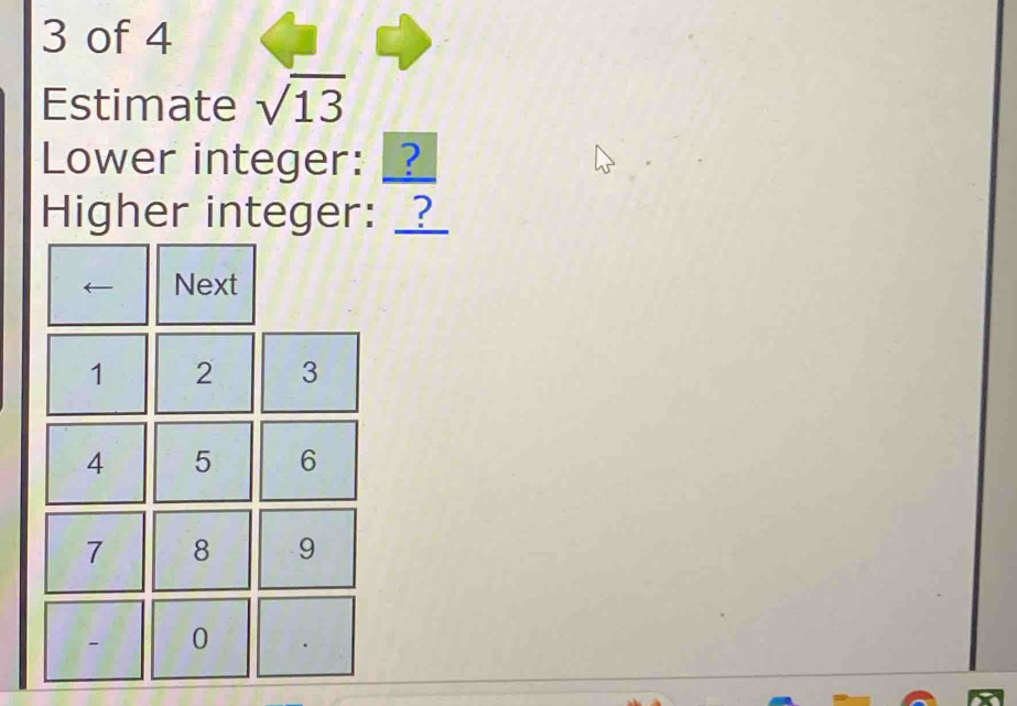 of 4 
Estimate sqrt(13)
Lower integer: _? 
Higher integer: __ 
← Next
1 2 3
4 5 6
7 8 9
- 0