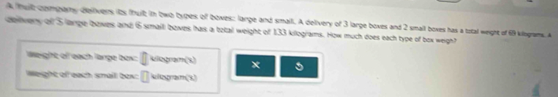 A tit compary delivers its fhuit; in two types off boxes; large and small. A delivery of 3 large boxes and 2 small boxes has a tztal weight of 69 kilograms. A 
delwery of 5 lange bowes and 6 small bowes has a total weight of 133 kilograms. How much does each type of box weigh? 
Weight of each large box: [ kllogram(s) 
Weight of each smail box: [klogram (s)