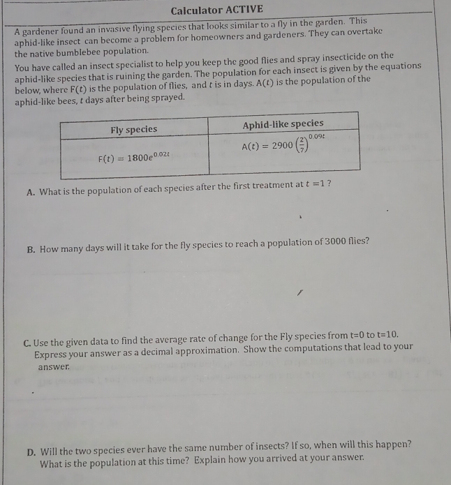 Calculator ACTIVE
A gardener found an invasive flying species that looks similar to a fly in the garden. This
aphid-like insect can become a problem for homeowners and gardeners. They can overtake
the native bumbIebee population.
You have called an insect specialist to help you keep the good flies and spray insecticide on the
aphid-like species that is ruining the garden. The population for each insect is given by the equations
below, where F(t) is the population of flies, and t is in days. A(t) is the population of the
aphid-like bees, t days after being sprayed.
A. What is the population of each species after the first treatmen
B. How many days will it take for the fly species to reach a population of 3000 flies?
C. Use the given data to find the average rate of change for the Fly species from t=0 to t=10.
Express your answer as a decimal approximation. Show the computations that lead to your
answer.
D. Will the two species ever have the same number of insects? If so, when will this happen?
What is the population at this time? Explain how you arrived at your answer.