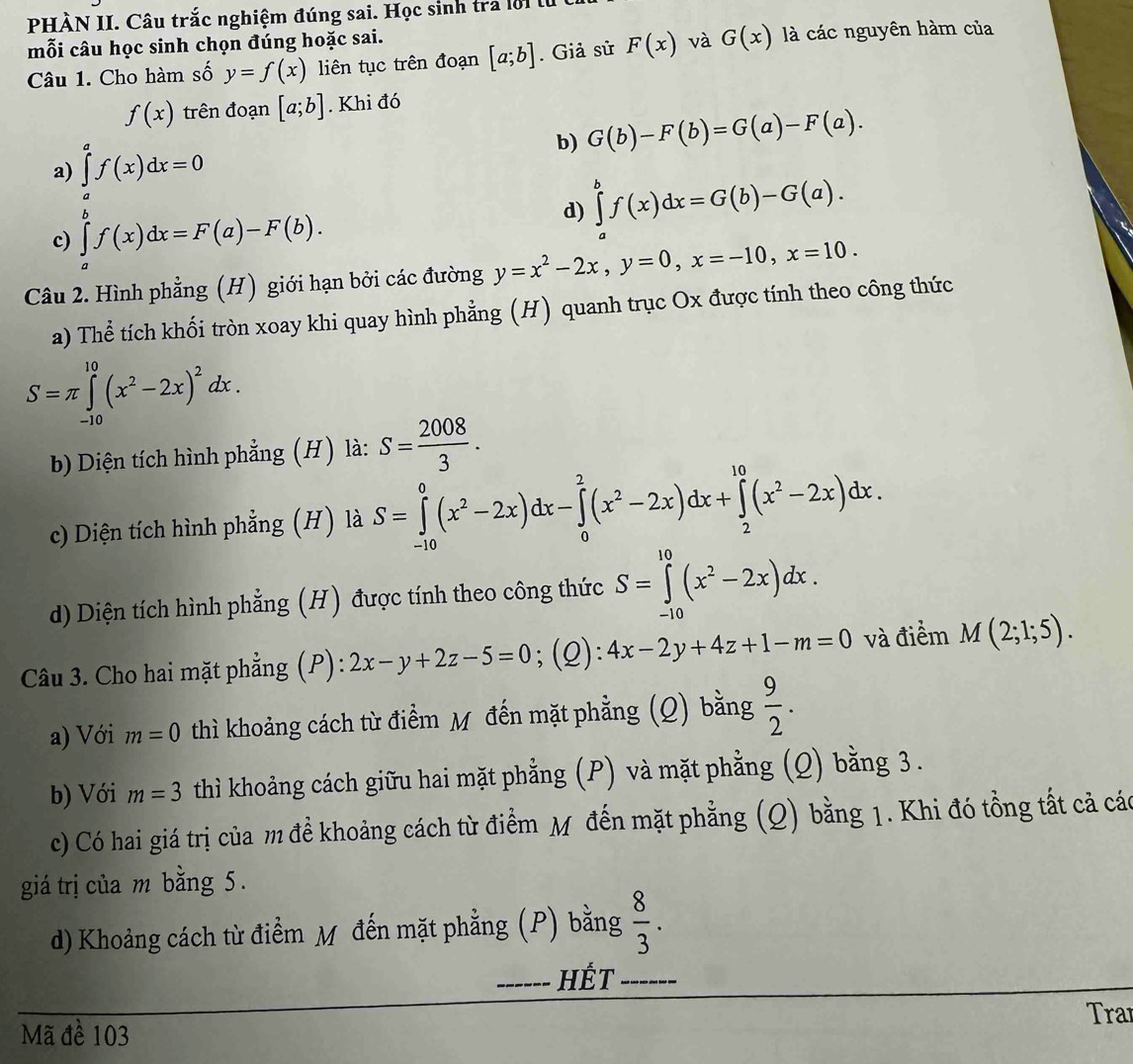 PHÀN II. Câu trắc nghiệm đúng sai. Học sinh tra lời lừ
mỗi câu học sinh chọn đúng hoặc sai.
Câu 1. Cho hàm số y=f(x) liên tục trên đoạn [a;b]. Giả sử F(x) và G(x) là các nguyên hàm của
f(x) trên đoạn [a;b]. Khi đó
b) G(b)-F(b)=G(a)-F(a).
a) ∈tlimits _a^(af(x)dx=0
c) ∈tlimits _a^bf(x)dx=F(a)-F(b).
d) ∈tlimits _a^bf(x)dx=G(b)-G(a).
Câu 2. Hình phẳng (H) giới hạn bởi các đường y=x^2)-2x,y=0,x=-10,x=10.
a) Thể tích khối tròn xoay khi quay hình phẳng (H) quanh trục Ox được tính theo công thức
S=π ∈tlimits _(-10)^(10)(x^2-2x)^2dx.
b Diện tích hình phẳng (H) là: S= 2008/3 .
c) Diện tích hình phẳng (H) là S=∈tlimits _(-10)^0(x^2-2x)dx-∈tlimits _0^(2(x^2)-2x)dx+∈tlimits _2^((10)(x^2)-2x)dx.
d) Diện tích hình phẳng (H) được tính theo công thức S=∈tlimits _(-10)^(10)(x^2-2x)dx.
Câu 3. Cho hai mặt phẳng (P): 2x-y+2z-5=0;(Q): 4x-2y+4z+1-m=0 và điểm M(2;1;5).
a) Với m=0 thì khoảng cách từ điểm M đến mặt phẳng (Q) bằng  9/2 .
b) Với m=3 thì khoảng cách giữu hai mặt phẳng (P) và mặt phẳng (Q) bằng 3.
c) Có hai giá trị của m đề khoảng cách từ điểm M đến mặt phẳng (Q) bằng 1. Khi đó tổng tất cả các
giá trị của m bằng 5.
d) Khoảng cách từ điểm Mỹ đến mặt phẳng (P) bằng  8/3 .
_HÉT_
Trar
Mã đề 103