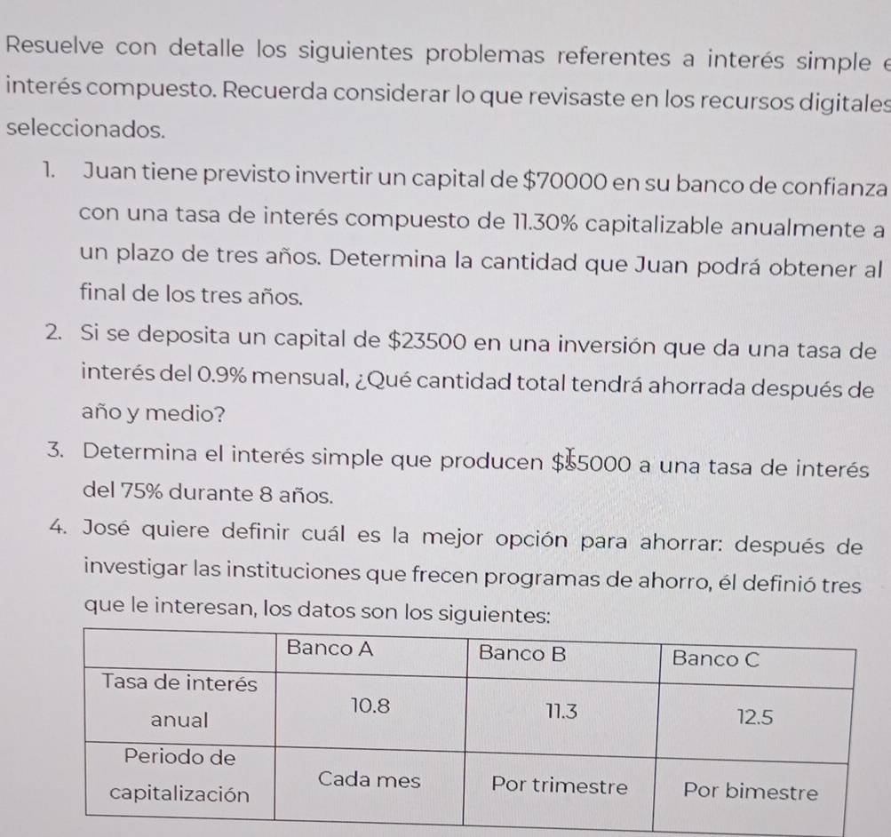 Resuelve con detalle los siguientes problemas referentes a interés simple e 
interés compuesto. Recuerda considerar lo que revisaste en los recursos digitales 
seleccionados. 
1. Juan tiene previsto invertir un capital de $70000 en su banco de confianza 
con una tasa de interés compuesto de 11.30% capitalizable anualmente a 
un plazo de tres años. Determina la cantidad que Juan podrá obtener al 
final de los tres años. 
2. Si se deposita un capital de $23500 en una inversión que da una tasa de 
interés del 0.9% mensual, ¿Qué cantidad total tendrá ahorrada después de 
año y medio? 
3. Determina el interés simple que producen $$5000 a una tasa de interés 
del 75% durante 8 años. 
4. José quiere definir cuál es la mejor opción para ahorrar: después de 
investigar las instituciones que frecen programas de ahorro, él definió tres 
que le interesan, los datos son los siguientes: