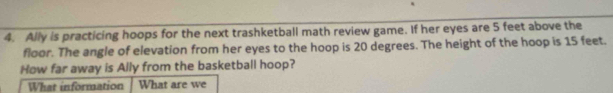 Ally is practicing hoops for the next trashketball math review game. If her eyes are 5 feet above the 
floor. The angle of elevation from her eyes to the hoop is 20 degrees. The height of the hoop is 15 feet. 
How far away is Ally from the basketball hoop? 
What information What are we