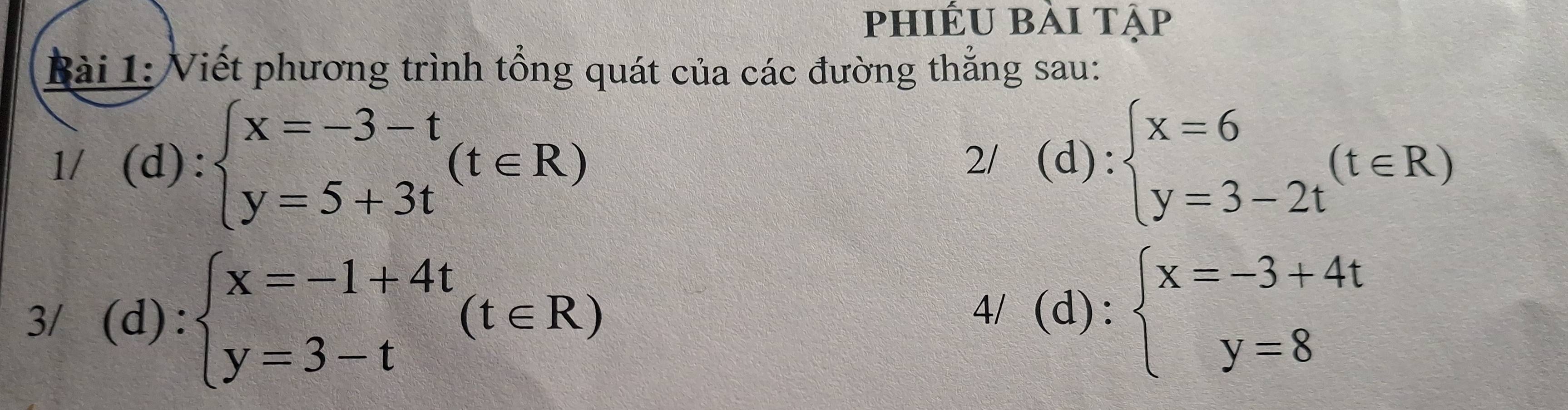 phiếu bài tập 
Bài 1: Viết phương trình tổng quát của các đường thắng sau: 
1/ (d): beginarrayl x=-3-t y=5+3tendarray.  (t∈ R) :beginarrayl x=6 y=3-2tendarray.  (t∈ R)
2/ (d 
d): 
3/ (d): beginarrayl x=-1+4t y=3-tendarray.  (t∈ R)
4/ (d):beginarrayl x=-3+4t y=8endarray.