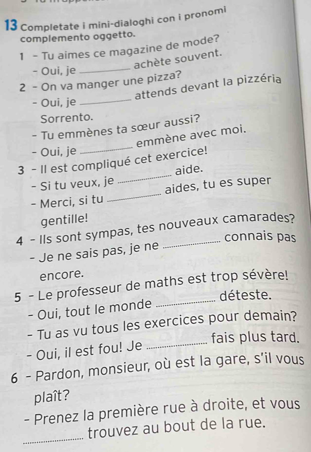 Completate i mini-dialoghi con i pronomi 
complemento oggetto. 
1 - Tu aimes ce magazine de mode? 
achète souvent. 
- Oui, je_ 
2 - On va manger une pizza? 
_ 
attends devant la pizzéria 
- Oui, je 
Sorrento. 
- Tu emmènes ta sœur aussi? 
_ 
emmène avec moi. 
- Oui, je 
_ 
3 - Il est compliqué cet exercice! 
aide. 
- Si tu veux, je 
- Merci, si tu _aides, tu es super 
gentille! 
4 - Ils sont sympas, tes nouveaux camarades? 
connais pas 
- Je ne sais pas, je ne 
encore. 
5 - Le professeur de maths est trop sévère! 
déteste. 
- Oui, tout le monde 
- Tu as vu tous les exercices pour demain? 
fais plus tard. 
- Oui, il est fou! Je_ 
6 - Pardon, monsieur, où est la gare, s’il vous 
plaît? 
- Prenez la première rue à droite, et vous 
_ 
trouvez au bout de la rue.