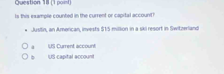 Is this example counted in the current or capital account?
Justin, an American, invests $15 million in a ski resort in Switzerland
a US Current account
b US capital account