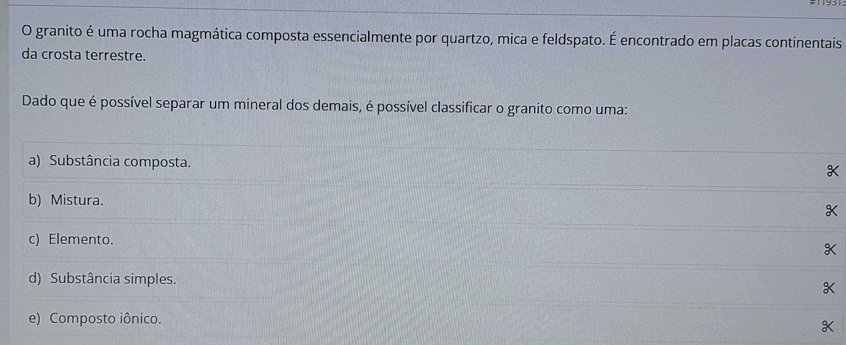 granito é uma rocha magmática composta essencialmente por quartzo, mica e feldspato. É encontrado em placas continentais
da crosta terrestre.
Dado que é possível separar um mineral dos demais, é possível classificar o granito como uma:
a) Substância composta.
b) Mistura.
c) Elemento.
d) Substância simples.
e) Composto iônico.