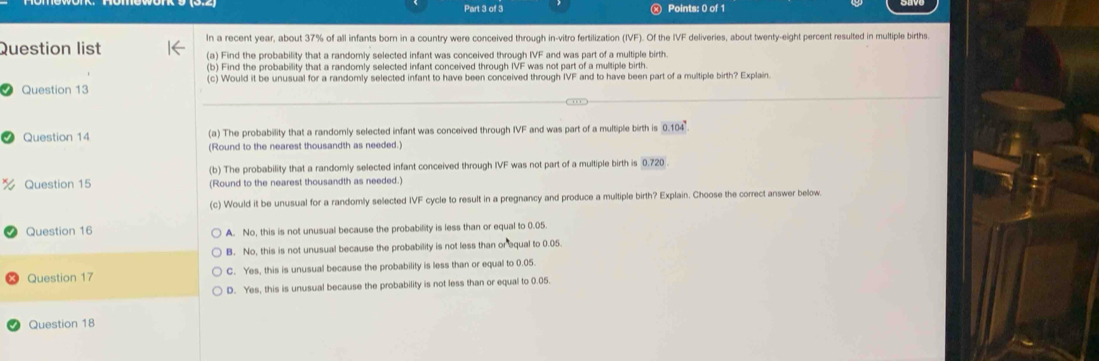 Question list In a recent year, about 37% of all infants born in a country were conceived through in-vitro fertilization (IVF). Of the IVF deliveries, about twenty-eight percent resulted in multiple births
(a) Find the probability that a randomly selected infant was conceived through IVF and was part of a multiple birth.
(b) Find the probability that a randomly selected infant conceived through IVF was not part of a multiple birth.
Question 13 (c) Would it be unusual for a randomly selected infant to have been conceived through IVF and to have been part of a multiple birth? Explain.
Question 14 (a) The probability that a randomly selected infant was conceived through IVF and was part of a multiple birth is 0.10
(Round to the nearest thousandth as needed.)
(b) The probability that a randomly selected infant conceived through IVF was not part of a multiple birth is 0.720.
Question 15 (Round to the nearest thousandth as needed.)
(c) Would it be unusual for a randomly selected IVF cycle to result in a pregnancy and produce a multiple birth? Explain. Choose the correct answer below.
Question 16 A. No, this is not unusual because the probability is less than or equal to 0.05
B. No, this is not unusual because the probability is not less than or equal to 0.05.
Question 17 C. Yes, this is unusual because the probability is less than or equal to 0.05.
D. Yes, this is unusual because the probability is not less than or equal to 0.05.
Question 18