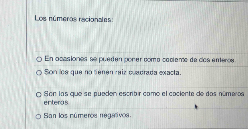 Los números racionales:
En ocasiones se pueden poner como cociente de dos enteros.
Son los que no tienen raíz cuadrada exacta.
Son los que se pueden escribir como el cociente de dos números
enteros.
Son los números negativos.