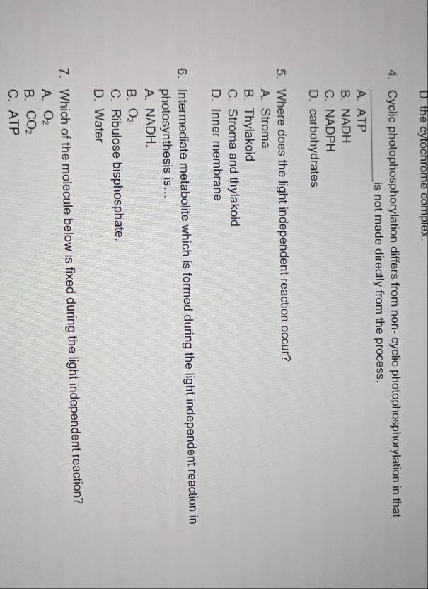 D. the cytochrome complex.
4. Cyclic photophosphorylation differs from non- cyclic photophosphorylation in that
_is not made directly from the process.
A. ATP
B. NADH
C. NADPH
D.carbohydrates
5. Where does the light independent reaction occur?
A. Stroma
B. Thylakoid
C. Stroma and thylakoid
D. Inner membrane
6. Intermediate metabolite which is formed during the light independent reaction in
photosynthesis is...
A. NADH.
B. O_2.
C. Ribulose bisphosphate.
D. Water
7. Which of the molecule below is fixed during the light independent reaction?
A. O_2
B. CO_2
C. ATF