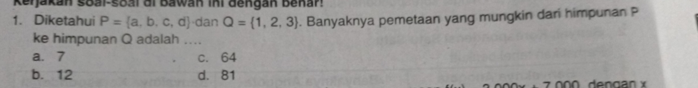 Kerjakan soai-soal di Bawan ini dengan benar!
1. Diketahui P= a,b,c,d · dan Q= 1,2,3. Banyaknya pemetaan yang mungkin dari himpunan P
ke himpunan Q adalah ....
a. 7 c. 64
b. 12 d. 81
dengan x