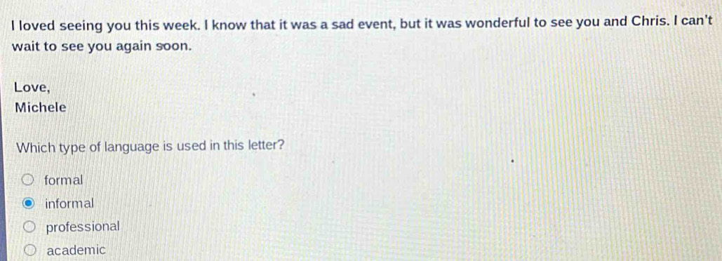 loved seeing you this week. I know that it was a sad event, but it was wonderful to see you and Chris. I can't
wait to see you again soon.
Love,
Michele
Which type of language is used in this letter?
formal
informal
professional
academic