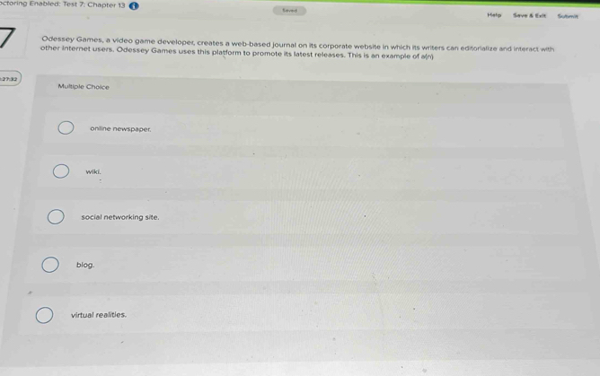 octoring Enabled: Test 7: Chapter 13 Saved Help Save & Exit Submit
Odessey Games, a video game developer, creates a web-based journal on its corporate website in which its writers can editorialize and interact with
other internet users. Odessey Games uses this platform to promote its latest releases. This is an example of a(n
27:32 Multiple Choice
online newspaper.
wiki.
:
social networking site.
blog.
virtual realities.