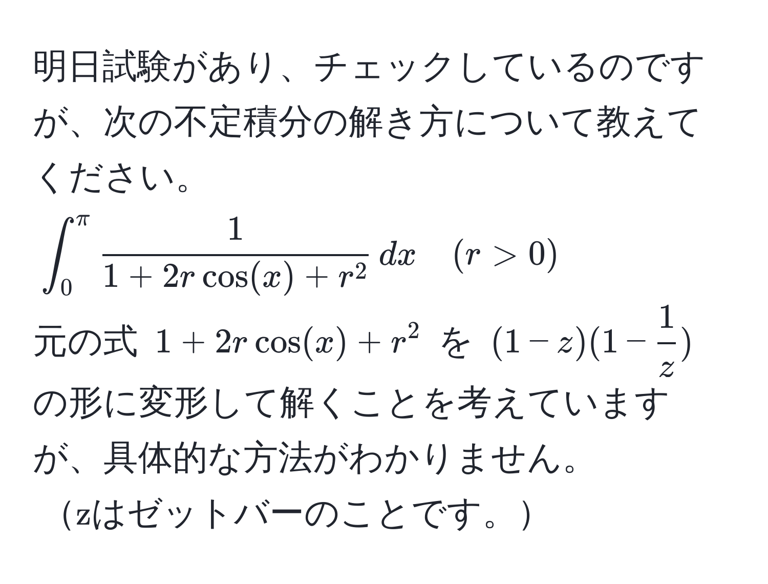 明日試験があり、チェックしているのですが、次の不定積分の解き方について教えてください。  
(∈t_0^((π) frac1)1 + 2r cos(x) + r^2 , dx quad (r > 0))  
元の式 (1 + 2r cos(x) + r^(2) を ((1-z)(1-frac1)z)) の形に変形して解くことを考えていますが、具体的な方法がわかりません。  
(zはゼットバーのことです。)