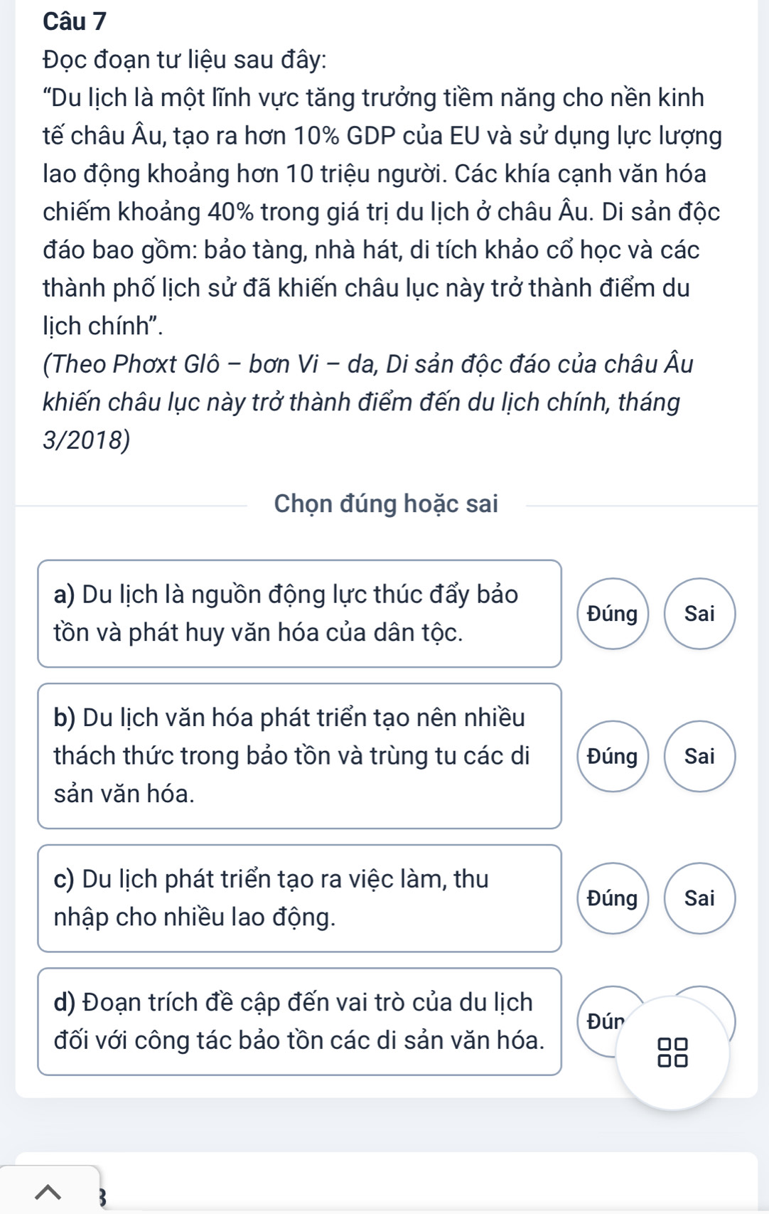 Đọc đoạn tư liệu sau đây:
"Du lịch là một lĩnh vực tăng trưởng tiềm năng cho nền kinh
tế châu Âu, tạo ra hơn 10% GDP của EU và sử dụng lực lượng
lao động khoảng hơn 10 triệu người. Các khía cạnh văn hóa
chiếm khoảng 40% trong giá trị du lịch ở châu Âu. Di sản độc
đáo bao gồm: bảo tàng, nhà hát, di tích khảo cổ học và các
thành phố lịch sử đã khiến châu lục này trở thành điểm du
lịch chính".
(Theo Phơxt Glô - bơn Vi - da, Di sản độc đáo của châu Âu
khiến châu lục này trở thành điểm đến du lịch chính, tháng
3/2018)
Chọn đúng hoặc sai
a) Du lịch là nguồn động lực thúc đẩy bảo
Đúng Sai
tồn và phát huy văn hóa của dân tộc.
b) Du lịch văn hóa phát triển tạo nên nhiều
thách thức trong bảo tồn và trùng tu các di Đúng Sai
sản văn hóa.
c) Du lịch phát triển tạo ra việc làm, thu
Đúng Sai
nhập cho nhiều lao động.
d) Đoạn trích đề cập đến vai trò của du lịch
Đún
đối với công tác bảo tồn các di sản văn hóa.
□□
no