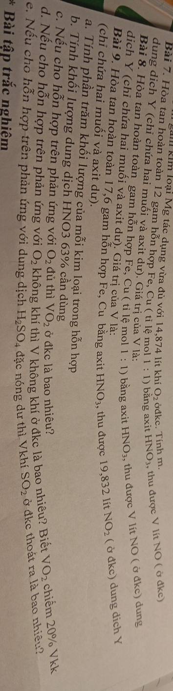 gam kim loại Mg tác dụng vừa đủ với 14,874 lít khí O_2 ởđkc. Tính m. 
Bài 7. Hòa tan hoàn toàn 12 gam hỗn hợp Fe, Cu ( tỉ lệ mol 1:1) bằng axit HNO_3 , thu được V lít NO ( ở đkc) 
dung dịch Y (chỉ chứa hai muối và axit dư). Giá trị của V là: 
Bài 8. Hòa tan hoàn toàn gam hỗn hợp Fe, Cu ( tỉ lệ mol 1:1) bằng axit HNO_3 , thu được V lít NO ( ở đkc) dung 
dịch Y (chỉ chứa hai muối và axit dư). Giá trị của V là: 
Bài 9. Hòa tan hoàn toàn 17, 6 gam hỗn hợp Fe, Cu bằng axit HNO_3 , thu được 19,832 lít NO_2 ( ở đkc) dung dich Y 
(chỉ chứa hai muối và axit dư). 
a. Tính phần trăm khối lượng của mỗi kim loại trong hỗn hợp 
b. Tính khối lượng dung dịch HNO3 63% cần dùng 
c. Nếu cho hỗn hợp trên phản ứng với O_2 đủ thì V O_2 ở đkc là bao nhiêu? 
d. Nếu cho hỗn hợp trên phản ứng với không khí thì V không khí ở đkc là bao nhiêu? Biết VO_2 chiểm 20% Vkk
O_2
e. Nếu cho hỗn hợp trên phản ứng với dung dịch H_2SO_4 đặc nóng dư thì Vkhí SO_2 ở đkc thoát ra là bao nhiều? 
Bài tập trắc nghiệm