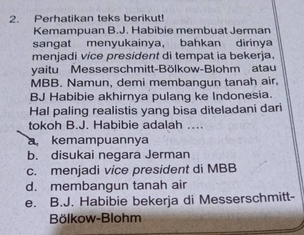 Perhatikan teks berikut!
Kemampuan B.J. Habibie membuat Jerman
sangat menyukainya, bahkan dirinya
menjadi vice president di tempat ia bekerja,
yaitu Messerschmitt-Bölkow-Blohm atau
MBB. Namun, demi membangun tanah air,
BJ Habibie akhirnya pulang ke Indonesia.
Hal paling realistis yang bisa diteladani dari
tokoh B.J. Habibie adalah ....
a kemampuannya
b. disukai negara Jerman
c. menjadi vice president di MBB
d. membangun tanah air
e. B.J. Habibie bekerja di Messerschmitt-
Bölkow-Blohm