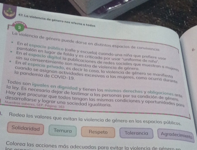 La violencia de género nos afecta a todos
2
La violencia de género puede darse en distintos espacios de convivencia:
6
En el espacio público (calle y escuela) cuando una niña que prefiere usar
pantalón en lugar de falda y es criticada por usar ''uniforme de niño'.
En el espacio digital la publicaciones de redes sociales que muestran a mujeres
sin su consentimiento son muestra de violencia de género.
En el espacio privado, es decir la casa, la violencia de género se manifiesta
cuando se asignan actividades excesivas a las mujeres, como ocurrió durante
la pandemia de COVID-19.
Todos son iguales en dignidad y tienen los mismos derechos y obligaciones ante
la ley. Es necesario dejar de lastimar a las personas por su condición de género.
Hay que procurar que todos tengan las mismas condiciones y oportunidades para
desarrollarse y lograr una sociedad igualitaria.
Nuestros saberes, SEP. Página: 163
4 Rodea los valores que evitan la violencia de género en los espacios públicos.
Solidaridad Ternura Respeto Tolerancia Agradecimiento
Colorea las acciones más adecuadas para evitar la violencia de género en