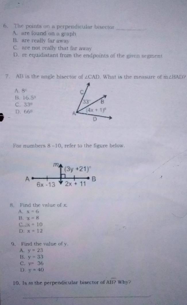 The points on a perpendicular bisector_
A. are found on a graph
B. are really far away
C. are not really that far away
D. re equidistant from the endpoints of the given segment
7. AB is the angle bisector of ∠ CAD. What is the measure of m∠ BAD ?
A. 8°
B. 16.5°
C. 33°
D. 66°
For numbers 8-10 , refer to the figure below.
m
(3y+21)^circ 
A
B

6x-13 2x+11
8. Find the value of x
A. x=6
B. x=8
C. . x=10
D. x=12
9. Find the value of y.
A. y=23
B. y=33
C. y=36
D. y=40
10. Is m the perpendicular bisector of Aoverline B? Why?
_