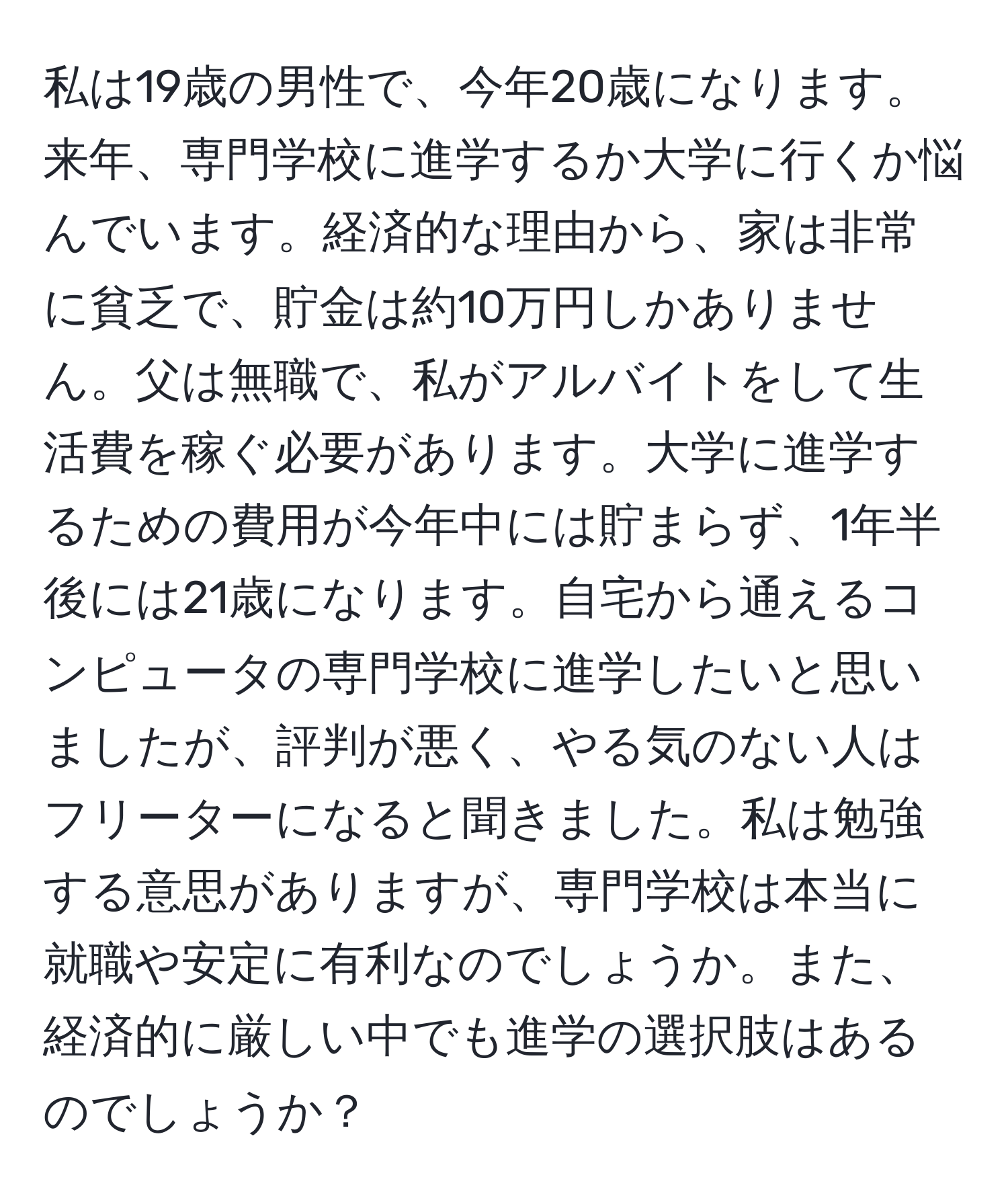 私は19歳の男性で、今年20歳になります。来年、専門学校に進学するか大学に行くか悩んでいます。経済的な理由から、家は非常に貧乏で、貯金は約10万円しかありません。父は無職で、私がアルバイトをして生活費を稼ぐ必要があります。大学に進学するための費用が今年中には貯まらず、1年半後には21歳になります。自宅から通えるコンピュータの専門学校に進学したいと思いましたが、評判が悪く、やる気のない人はフリーターになると聞きました。私は勉強する意思がありますが、専門学校は本当に就職や安定に有利なのでしょうか。また、経済的に厳しい中でも進学の選択肢はあるのでしょうか？