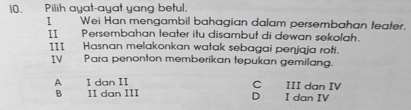 Pilih ayat-ayat yang betul.
I Wei Han mengambil bahagian dalam persembahan teater.
IIPersembahan teater itu disambut di dewan sekolah.
III Hasnan melakonkan watak sebagai penjaja roti.
IVPara penonton memberikan tepukan gemilang.
A I dan II C III dan IV
B II dan III D I dan IV