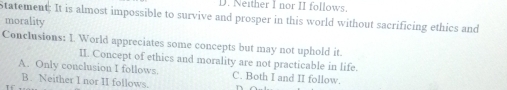 Neither I nor II follows.
Statement: It is almost impossible to survive and prosper in this world without sacrificing ethics and
morality
Conclusions: 1. World appreciates some concepts but may not uphold it.
II. Concept of ethics and morality are not practicable in life.
A. Only conclusion I follows. C. Both I and II follow.
B. Neither I nor II follows.