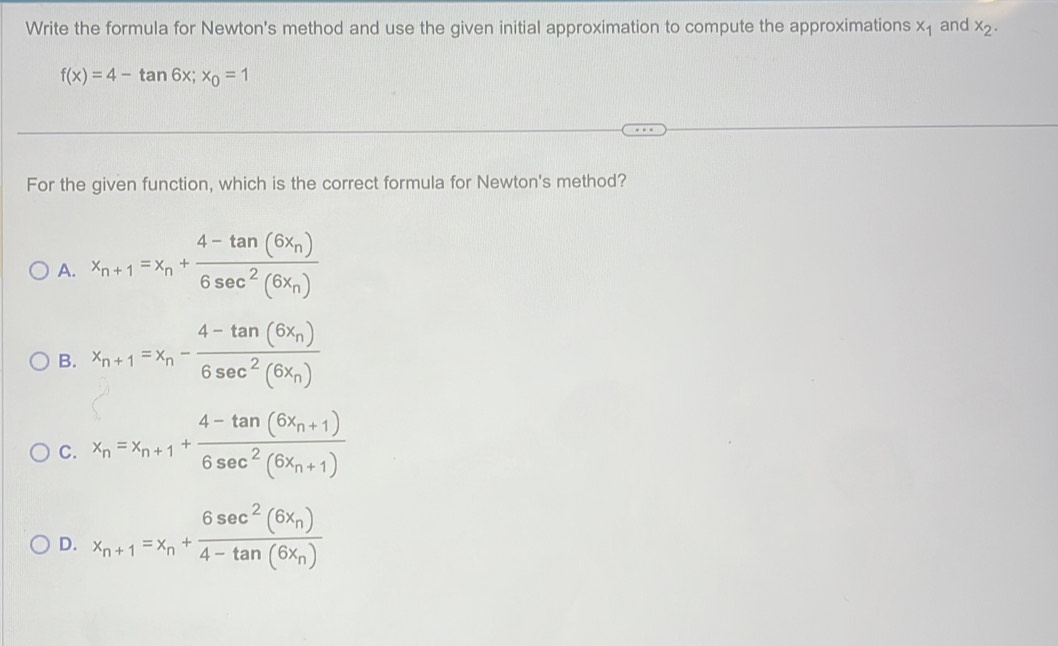 Write the formula for Newton's method and use the given initial approximation to compute the approximations x_1 and x_2.
f(x)=4-tan 6x; x_0=1
For the given function, which is the correct formula for Newton's method?
A. x_n+1=x_n+frac 4-tan (6x_n)6sec^2(6x_n)
B. x_n+1=x_n-frac 4-tan (6x_n)6sec^2(6x_n)
C. x_n=x_n+1+frac 4-tan (6x_n+1)6sec^2(6x_n+1)
D. x_n+1=x_n+frac 6sec^2(6x_n)4-tan (6x_n)