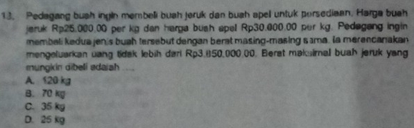 Pedagang bush ingin membeli buah jeruk dan buah apel untuk porsediaan. Harga buah
jeruk Rp25.000.00 per kg dan harga bush apel Rp30.000.00 per kg. Pedagang ingin
membeli kedua jen's buah tersebut dangan berat masing-masing sima. a merencanakan
mengeluarkan uang tidak lebih dari Rp3.850,000.00. Berat maksimal buah jeruk yang
mungkin dibeli adaiah ....
A. 120 kg
B. 70 kg
C. 35 kg
D. 25 kg