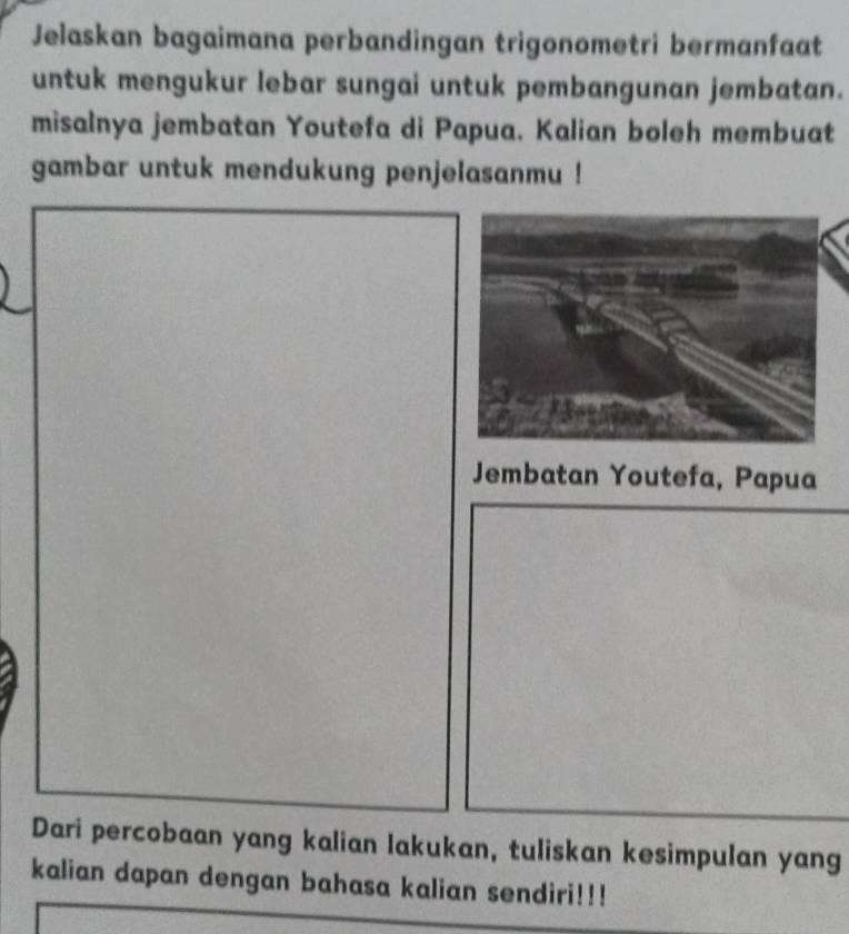 Jelaskan bagaimana perbandingan trigonometri bermanfaat 
untuk mengukur lebar sungai untuk pembangunan jembatan. 
misalnya jembatan Youtefa di Papua. Kalian boleh membuat 
gambar untuk mendukung penjelasanmu ! 
Jembatan Youtefa, Papua 
Dari percobaan yang kalian lakukan, tuliskan kesimpulan yang 
kalian dapan dengan bahasa kalian sendiri!!!