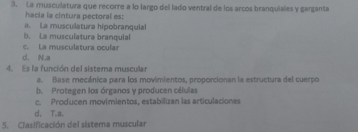 La musculatura que recorre a lo largo del lado ventral de los arcos branquiales y garganta
hacia la cintura pectoral es:
a. La musculatura hipobranquial
b. La musculatura branquial
c. La musculatura ocular
d、N.a
4. Es la función del sistema muscular
a. Base mecánica para los movimientos, proporcionan la estructura del cuerpo
b. Protegen los órganos y producen células
c. Producen movimientos, estabilizan las articulaciones
d. T.a.
5. Clasificación del sistema muscular