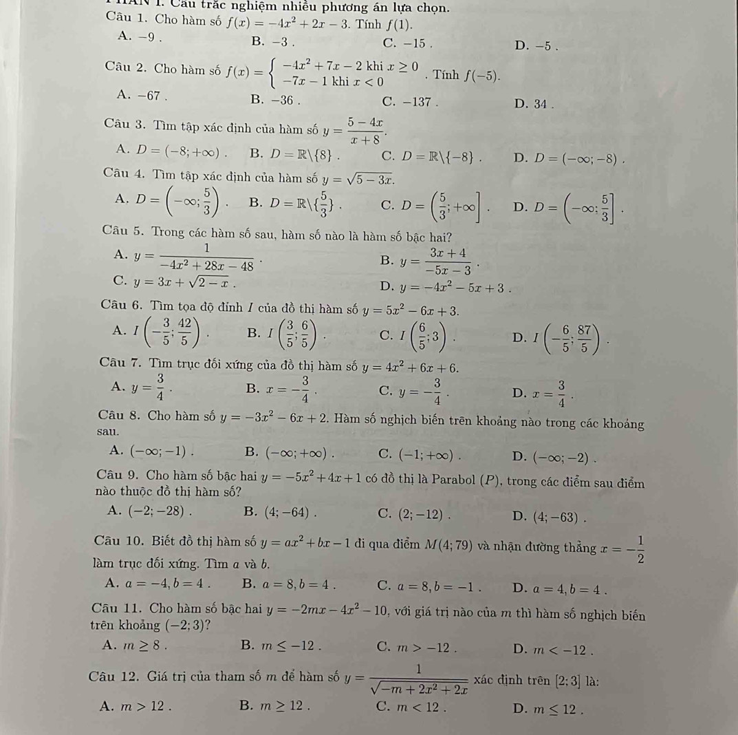 AN I. Cầu trắc nghiệm nhiều phương án lựa chọn.
Câu 1. Cho hàm số f(x)=-4x^2+2x-3.Tính f(1).
A. -9 . B. -3 . C. -15 . D. -5 .
Câu 2. Cho hàm số f(x)=beginarrayl -4x^2+7x-2khix≥ 0 -7x-1khix<0endarray.. Tính f(-5).
A. -67 . B. -36 . C. -137 . D. 34 .
Câu 3. Tìm tập xác định của hàm số y= (5-4x)/x+8 .
A. D=(-8;+∈fty ). B. D=R 8 . C. D=R| -8 . D. D=(-∈fty ;-8).
Câu 4. Tìm tập xác định của hàm số y=sqrt(5-3x).
A. D=(-∈fty ; 5/3 ). B. D=R|  5/3  . C. D=( 5/3 ;+∈fty ]. D. D=(-∈fty ; 5/3 ].
Câu 5. Trong các hàm số sau, hàm số nào là hàm số bậc hai?
A. y= 1/-4x^2+28x-48 · y= (3x+4)/-5x-3 ·
B.
C. y=3x+sqrt(2-x).
D. y=-4x^2-5x+3.
Câu 6. Tìm tọa độ đỉnh / của đồ thị hàm số y=5x^2-6x+3.
A. I(- 3/5 ; 42/5 ). B. I( 3/5 ; 6/5 ). C. I( 6/5 ;3). D. I(- 6/5 ; 87/5 ).
Câu 7. Tìm trục đối xứng của đồ thị hàm số y=4x^2+6x+6.
A. y= 3/4 . B. x=- 3/4 . C. y=- 3/4 . D. x= 3/4 .
Câu 8. Cho hàm số y=-3x^2-6x+2 * . Hàm số nghịch biến trên khoảng nào trong các khoảng
sau.
A. (-∈fty ;-1). B. (-∈fty ;+∈fty ). C. (-1;+∈fty ). D. (-∈fty ;-2).
Câu 9. Cho hàm số bậc hai y=-5x^2+4x+1 có đồ thị là Parabol (P), trong các điểm sau điểm
nào thuộc đồ thị hàm số?
A. (-2;-28). B. (4;-64). C. (2;-12). D. (4;-63).
Cu 10. Biết đồ thị hàm số y=ax^2+bx-1 đi qua điểm M(4;79) và nhận đường thẳng x=- 1/2 
làm trục đối xứng. Tìm a và b.
A. a=-4,b=4. B. a=8,b=4. C. a=8,b=-1. D. a=4,b=4.
Câu 11. Cho hàm số bậc hai y=-2mx-4x^2-10 0, với giá trị nào của m thì hàm số nghịch biến
trên khoảng (-2;3) ?
A. m≥ 8. B. m≤ -12. C. m>-12. D. m
Câu 12. Giá trị của tham số m để hàm số y= 1/sqrt(-m+2x^2+2x)  xác định trên [2:3] là:
A. m>12. B. m≥ 12. C. m<12. D. m≤ 12.