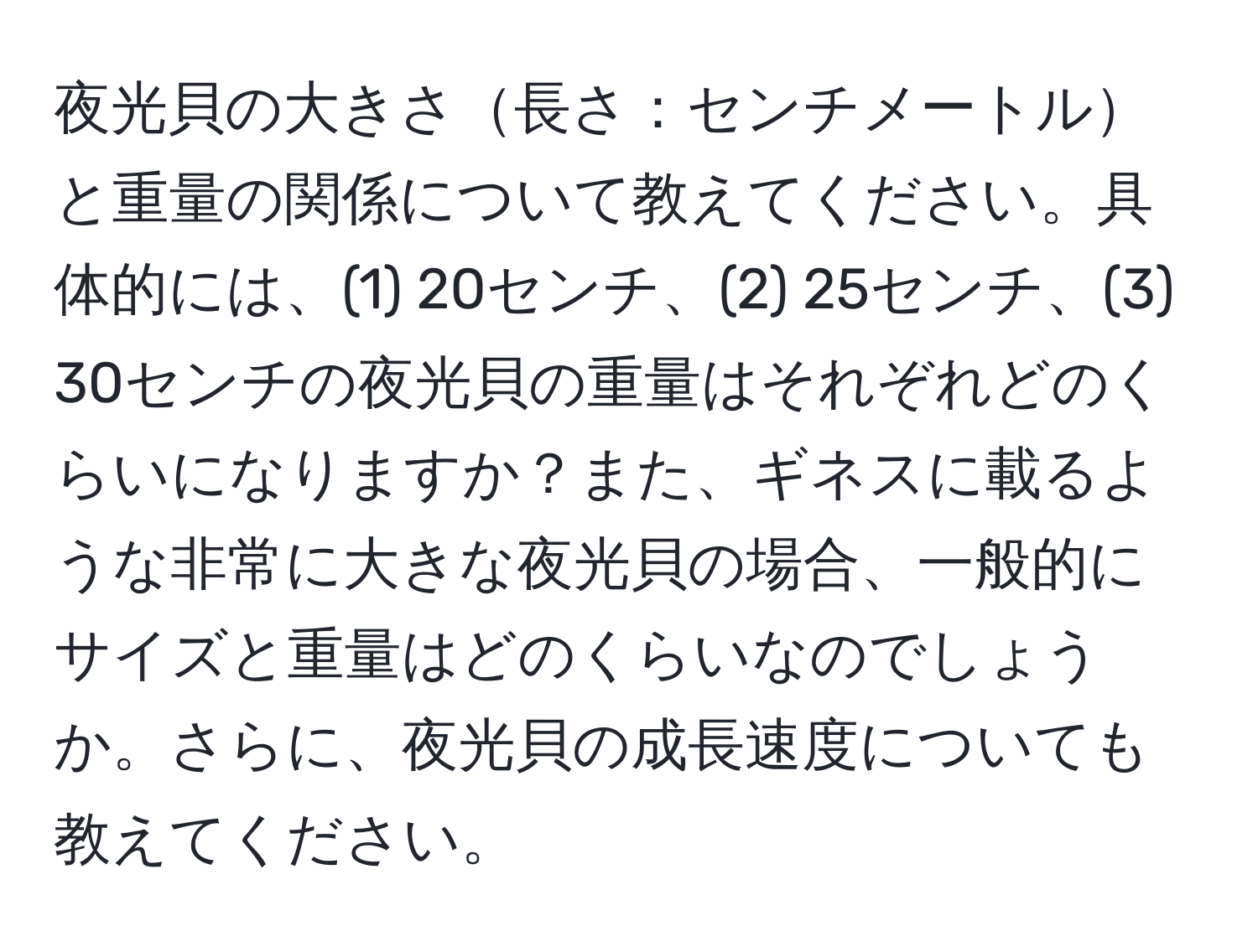 夜光貝の大きさ長さ：センチメートルと重量の関係について教えてください。具体的には、(1) 20センチ、(2) 25センチ、(3) 30センチの夜光貝の重量はそれぞれどのくらいになりますか？また、ギネスに載るような非常に大きな夜光貝の場合、一般的にサイズと重量はどのくらいなのでしょうか。さらに、夜光貝の成長速度についても教えてください。