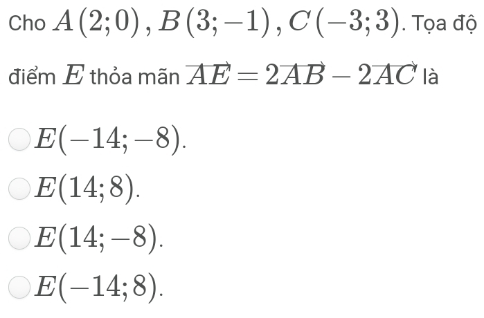 Cho A(2;0), B(3;-1), C(-3;3). Tọa độ
điểm E thỏa mãn vector AE=2vector AB-2vector AC là
E(-14;-8).
E(14;8).
E(14;-8).
E(-14;8).