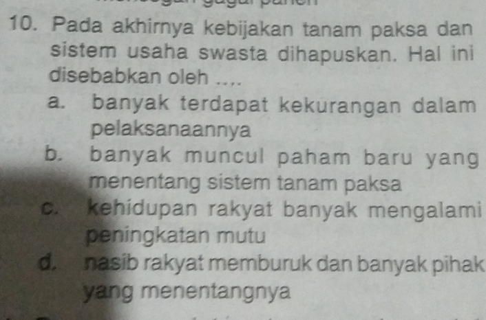 Pada akhirnya kebijakan tanam paksa dan
sistem usaha swasta dihapuskan. Hal ini
disebabkan oleh ....
a. banyak terdapat kekurangan dalam
pelaksanaannya
b. banyak muncul paham baru yang
menentang sistem tanam paksa
c. kehidupan rakyat banyak mengalami
peningkatan mutu
di nasib rakyat memburuk dan banyak pihak
yang menentangnya