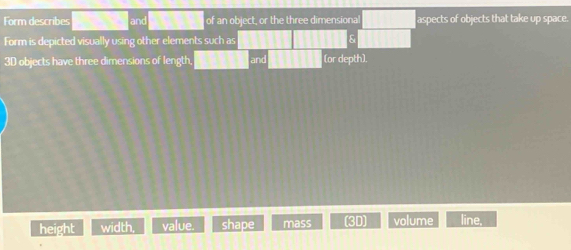 Form describes and of an object, or the three dimensional aspects of objects that take up space.
Form is depicted visually using other elements such as s
3D objects have three dimensions of length (or depth).
height width, value. shape mass (3D) volume line,